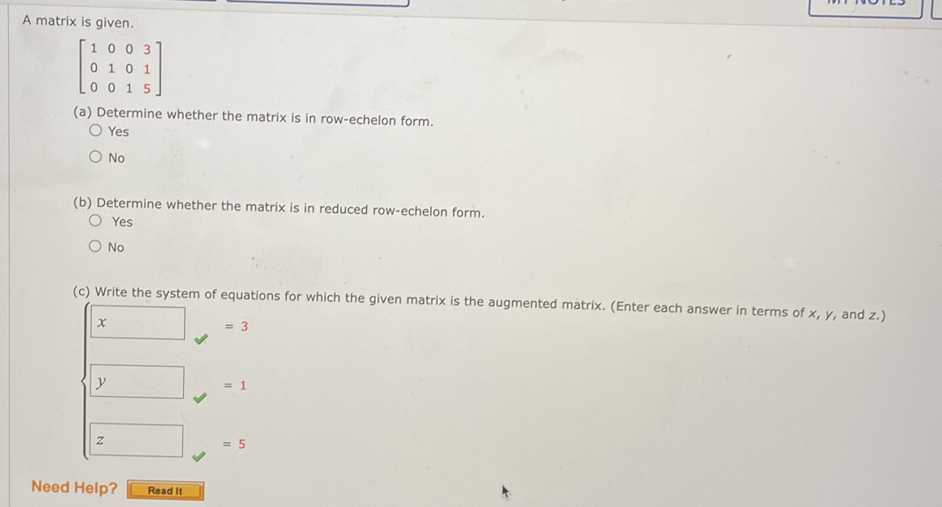 A matrix is given.
beginbmatrix 1&0&0&3 0&1&0&1 0&0&1&5endbmatrix
(a) Determine whether the matrix is in row-echelon form.
Yes
No
(b) Determine whether the matrix is in reduced row-echelon form.
Yes
No
(c) Write the system of equations for which the given matrix is the augmented matrix. (Enter each answer in terms of x, y, and z.)
x
=3
y
=1
z
=5
Need Help? Read It