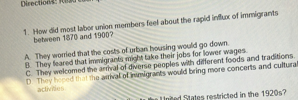 Directions: Read e
1. How did most labor union members feel about the rapid influx of immigrants
between 1870 and 1900?
A. They worried that the costs of urban housing would go down.
B. They feared that immigrants might take their jobs for lower wages.
C. They welcomed the arrival of diverse peoples with different foods and traditions.
D. They hoped that the arrival of immigrants would bring more concerts and cultura
activities.
n U nited States restricted in the 1920s?