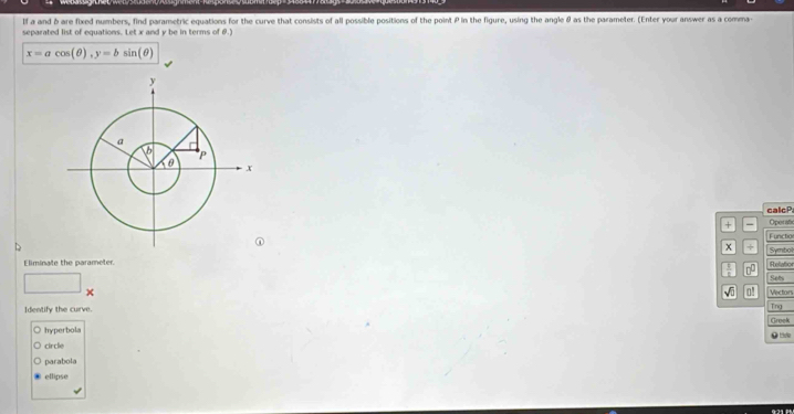 If a and b are fixed numbers, find parametric equations for the curve that consists of all possible positions of the point P in the figure, using the angle θ as the parameter. (Enter your answer as a comma-
separated list of equations. Let x and y be in terms of θ.)
x=acos (θ ), y=bsin (θ )
calcP
+ - Operafic
Functio
x + Symbol
Eliminate the parameter.
Abelation
0 Sets
□ 
√ũ o! Vectors
Identify the curve.
Tng
hyperbola Greek
circle . te
parabola
ellipse
921 P