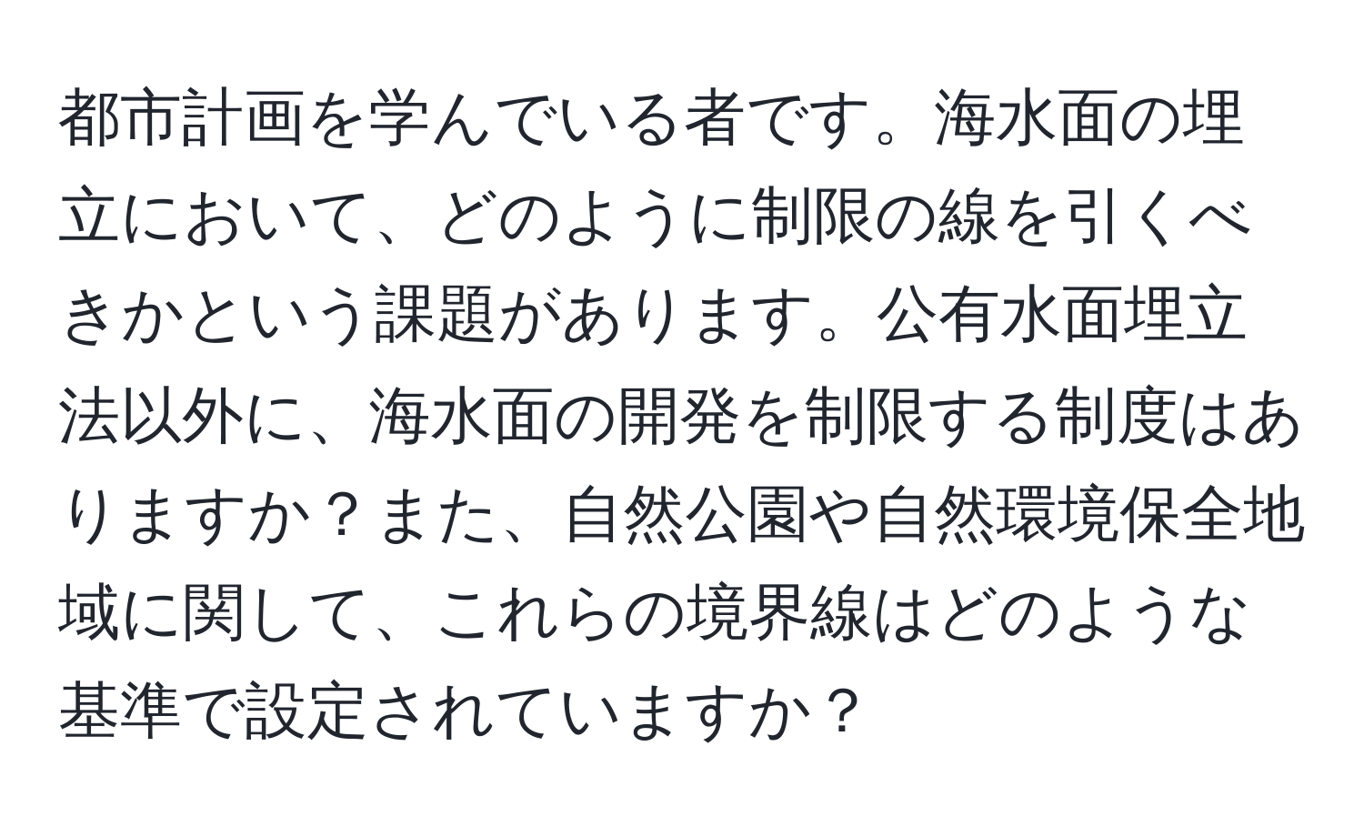 都市計画を学んでいる者です。海水面の埋立において、どのように制限の線を引くべきかという課題があります。公有水面埋立法以外に、海水面の開発を制限する制度はありますか？また、自然公園や自然環境保全地域に関して、これらの境界線はどのような基準で設定されていますか？