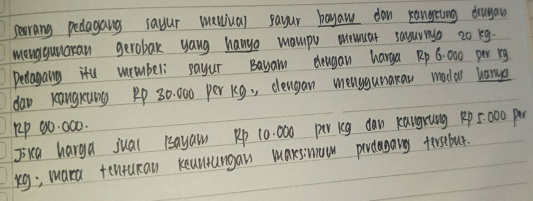 seorang pedagang sayur manual payur bayaw dan kangrung drugan 
menggunaran gerobak yang hanya mampv mnewuar sayurya 2o kg. 
Delagang ifu membeli sayur Bayam elengan harga Rp 6: 000 per ig
dan kangrang 1p 30: 000 per k9. clengan menggunaraw modal hanya 
lp 90. 000. 
jica harga jual Bayaw Rp 10. 000 per icg daw Kangxung Rp 5:000 per
kg; mara tentucan keanungaws maxsimuon perdagany fersebut.