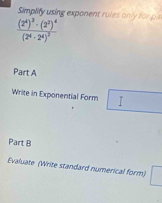 Simplify using exponent rules only for a
frac (2^4)^3· (2^2)^4(2^4· 2^4)^2
Part A 
Write in Exponential Form 
Part B 
Evaluate (Write standard numerical form)