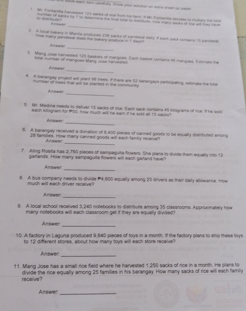 toive each sem carefully. Show your solution on extre sheet sp paper 
1. Mr. Fontanilla harvested 123 sacks of rice from his farm. if Mr. Fortanilla decides to multiply the total 
_ 
to distribute? number of sacks by 7 to determine the final total to distribute, how many sacks of rice will they have 
Arsoetet 
2. A local bakery in Manila produces 238 packs of pandesal dally. If each pack corsains 15 pandesal. 
how many pandesal does the bakery produce in 7 days? 
Answr 
_ 
3. Mang Jose harvested 125 baskets of mangoes. Each basket contains 48 mangoes. Estimate the 
total number of mangoes Mang Jose harvested 
_ 
Ardswist 
4. A barangay project will plant 98 trees. If there are 52 barangays participating, estimate the total 
number of trees that will be planted in the community . 
_ 
Answer 
5. Mr. Medina needs to deliver 15 sacks of rice. Each sack contains 45 kilograms of rice. If he sold 
each killogram for 50, how much will he ear if he sold all 15 sacks? 
Answer 
_ 
6. A barangay received a donation of 8,400 pieces of canned goods to be equally distributed among 
_
28 families. How many canned goods will each family receive? 
Answer 
7. Alling Rosita has 2,760 pieces of sampaguita flowers. She plans to divide them equally into 12
garlands. How many sampaguita flowers will each garland have? 
_ 
Answer 
8. A bus company needs to divide 4,600 equally among 23 drivers as their daily allowance. How 
much will each driver receive? 
_ 
Answer 
9. A local school received 3,240 notebooks to distribute among 35 classrooms. Approximately how 
many notebooks will each classroom get if they are equally divided? 
Answer:_ 
10. A factory in Laguna produced 9,840 pieces of toys in a month. If the factory plans to ship these toys 
to 12 different stores, about how many toys will each store receive? 
Answer:_ 
11. Mang Jose has a small rice field where he harvested 1,250 sacks of rice in a month. He plans to 
divide the rice equally among 25 families in his barangay. How many sacks of rice will each family 
receive? 
Answer:_