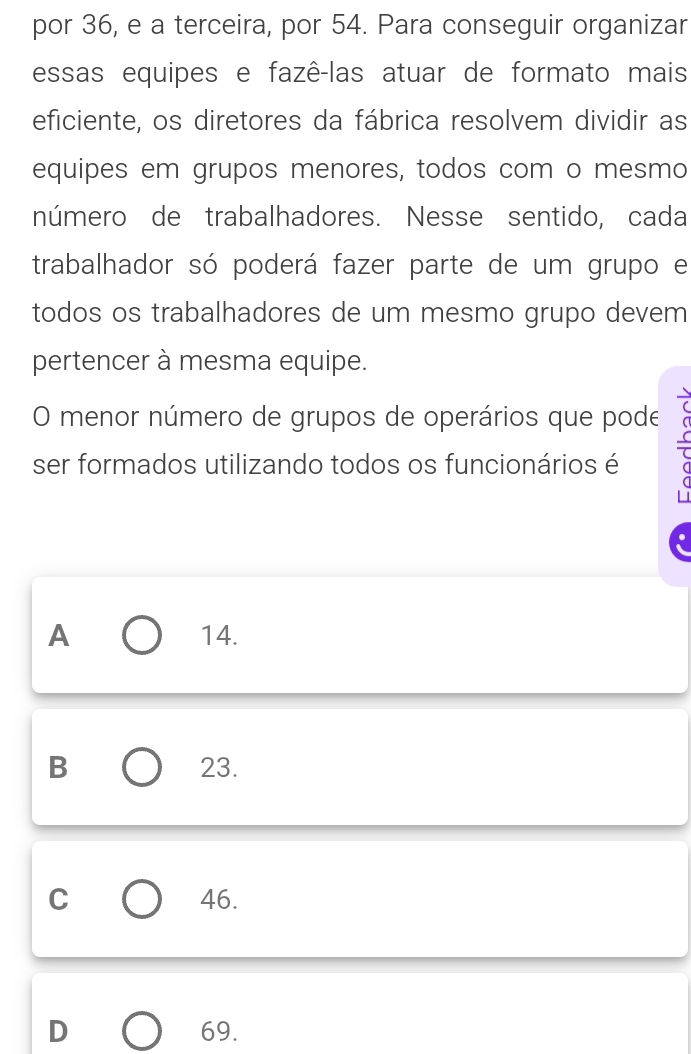 por 36, e a terceira, por 54. Para conseguir organizar
essas equipes e fazê-las atuar de formato mais
eficiente, os diretores da fábrica resolvem dividir as
equipes em grupos menores, todos com o mesmo
número de trabalhadores. Nesse sentido, cada
trabalhador só poderá fazer parte de um grupo e
todos os trabalhadores de um mesmo grupo devem
pertencer à mesma equipe.
O menor número de grupos de operários que pode
ser formados utilizando todos os funcionários é
A 14.
B 23.
C 46.
D 69.