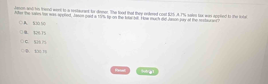 Jason and his friend went to a restaurant for dinner. The food that they ordered cost $25. A 7% sales tax was applied to the total
After the sales tax was applied, Jason paid a 15% tip on the total bill. How much did Jason pay at the restaurant?
A. $30.50
B. $26.75
C. $28.75
D. $30.76
Reset Sub:t