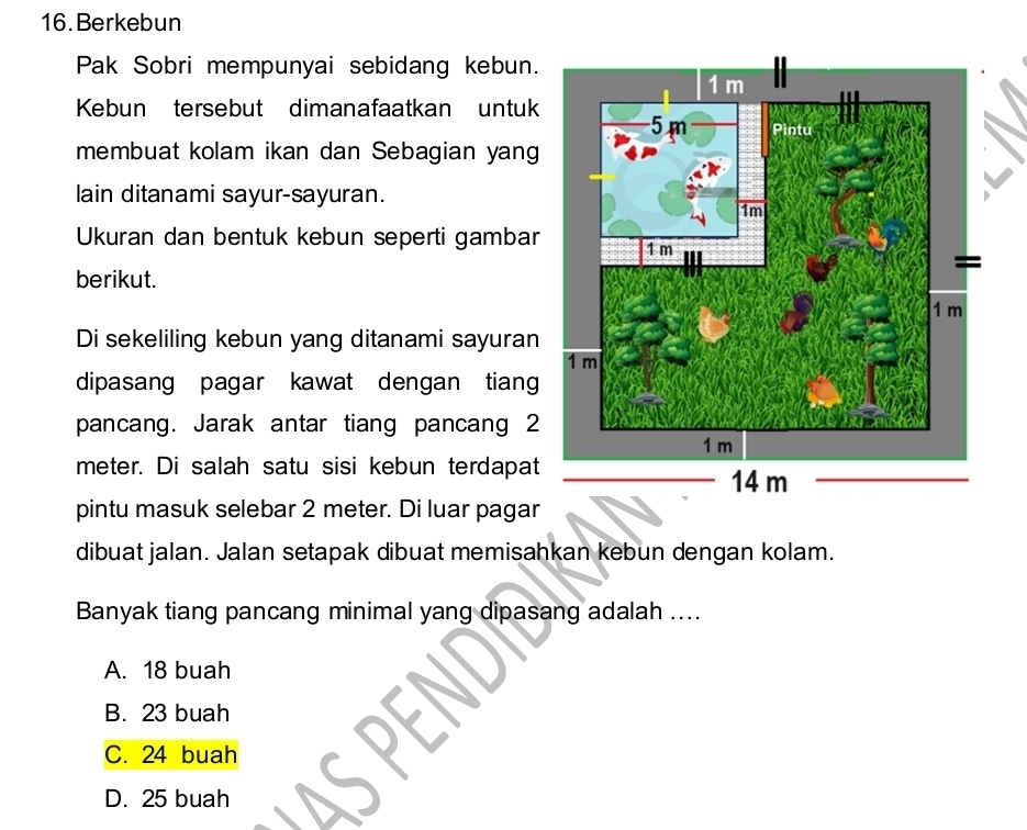 Berkebun
Pak Sobri mempunyai sebidang kebun.
Kebun tersebut dimanafaatkan untuk
membuat kolam ikan dan Sebagian yang
lain ditanami sayur-sayuran.
Ukuran dan bentuk kebun seperti gambar
berikut.
Di sekeliling kebun yang ditanami sayuran
dipasang pagar kawat dengan tiang
pancang. Jarak antar tiang pancang 2
meter. Di salah satu sisi kebun terdapat
pintu masuk selebar 2 meter. Di luar pagar
dibuat jalan. Jalan setapak dibuat memisahkan kebun dengan kolam.
Banyak tiang pancang minimal yang dipasang adalah ....
A. 18 buah
B. 23 buah
C. 24 buah
D. 25 buah