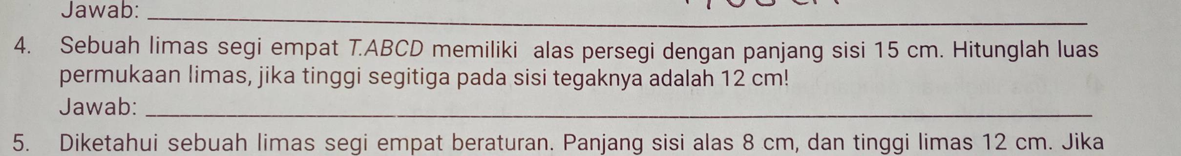 Jawab:_ 
4. Sebuah limas segi empat T. ABCD memiliki alas persegi dengan panjang sisi 15 cm. Hitunglah luas 
permukaan limas, jika tinggi segitiga pada sisi tegaknya adalah 12 cm! 
Jawab:_ 
5. Diketahui sebuah limas segi empat beraturan. Panjang sisi alas 8 cm, dan tinggi limas 12 cm. Jika