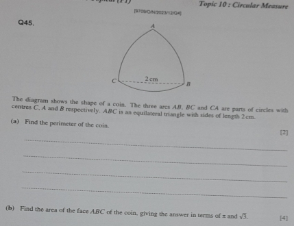 Topic 10 : Circular Measure 
[9709/O/1/2023/12)/34] 
Q45. 
The diagram shows the shape of a coin. The three arcs AB, BC and CA are parts of circles with 
centres C, A and B respectively. ABC is an equilateral triangle with sides of length 2cm. 
(a) Find the perimeter of the coin. 
_ 
[2] 
_ 
_ 
_ 
(b) Find the area of the face ABC of the coin, giving the answer in terms of π and sqrt(3). [4]