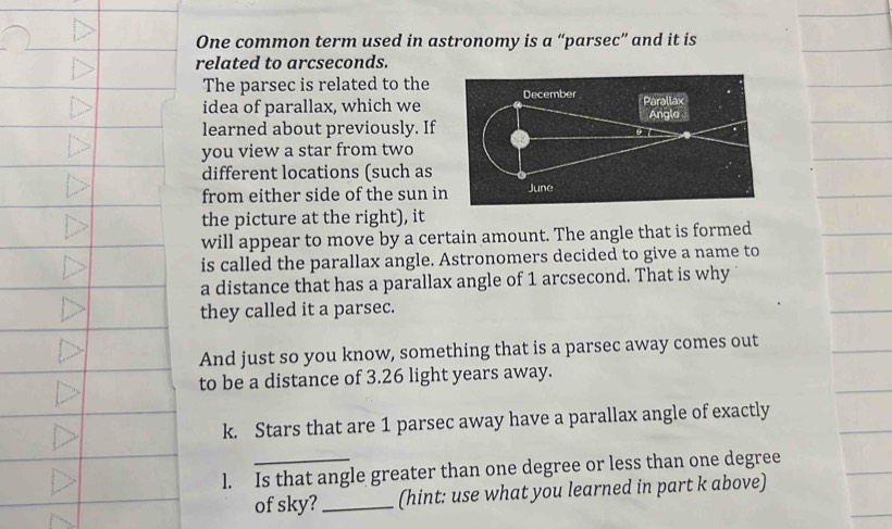 One common term used in astronomy is a “parsec” and it is 
related to arcseconds. 
The parsec is related to the 
idea of parallax, which we 
learned about previously. If 
you view a star from two 
different locations (such as 
from either side of the sun i 
the picture at the right), it 
will appear to move by a certain amount. The angle that is formed 
is called the parallax angle. Astronomers decided to give a name to 
a distance that has a parallax angle of 1 arcsecond. That is why 
they called it a parsec. 
And just so you know, something that is a parsec away comes out 
to be a distance of 3.26 light years away. 
k. Stars that are 1 parsec away have a parallax angle of exactly 
l. Is that angle greater than one degree or less than one degree 
of sky? _(hint: use what you learned in part k above)