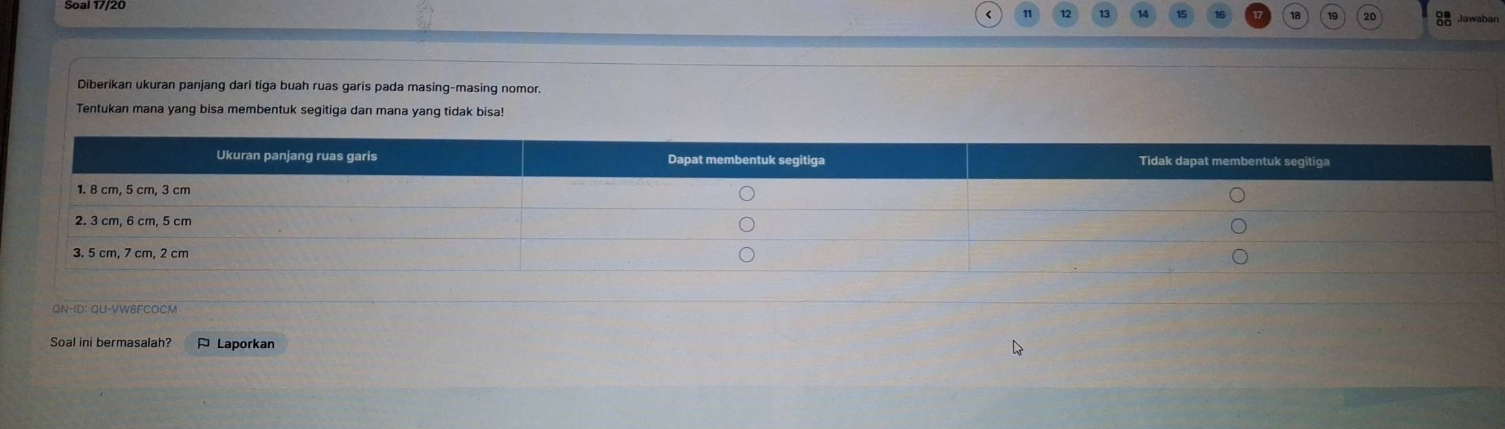 Soal 17/20 
12 13

Diberikan ukuran panjang dari tiga buah ruas garis pada masing-masing nomor. 
Tentukan mana yang bisa membentuk segitiga dan mana yang tidak bisa! 
Soal ini bermasalah? ¤ Laporkan