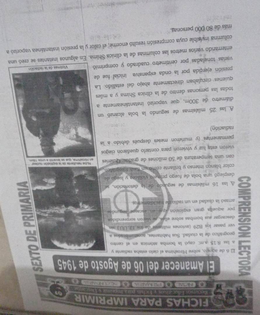 FICHAS PARA IMPRIMIR 
* Recntós Rvcatvás y Mchas un Iméini y ls r 
NClAl 】 FRMARIA DCC.NDAP 1 B 
El Amanecer del 06 de Agosto de 1945 
g El 6 de agosto, sobre Hiroshima el cielo estaba radiante y 
a 
a las 8:15 a.m: cayó la bomba atómica en el centro 
a geográfico de la ciudad. Sus habitantes, acostumbrados a 
in 
ver pasar los B29 (aviones militares de los EE.UU.) sin 
descargar sus bombas sobre ellos, se vieron sorprendidos 
por aquella gran explosión que en escasos segundos 
^ arrasó la ciudad en un radio de tras kilómetros 
8 A las 16 milésimas de segundo de la detonación, se 
desplegó una bola de fuego primero violácea y luego de 
color blanço intenso y brillante como un flash totográfico 
Nube resultante de la explosión rucear 
con una temperatura de 50 millones de grados, Quienes 
vieron esta luz y vivieron para contarlo quedarón clegos 
permanentes (y murieron meses después debido a la 
radiación) 
A las 25 milésimas de segundo la bola alcanzó un 
diámetro de 300m, que vaporizó instantáneamente 
todas las personas dentro de la clínica Shima y a mile 
quienes circulaban directamente abajo del estallido. L 
presión ejercida por la onda expansiva inicial fue d 
varías toneladas por centímetro cuadrado y comprimió 
enterrando varios metros las columnas de la clínica Shima. En algunos instantes 
columna invisible cuya compresión resultó enorme, el calor y la presión instantánea vaporizó a 
más de 80 000 personas,