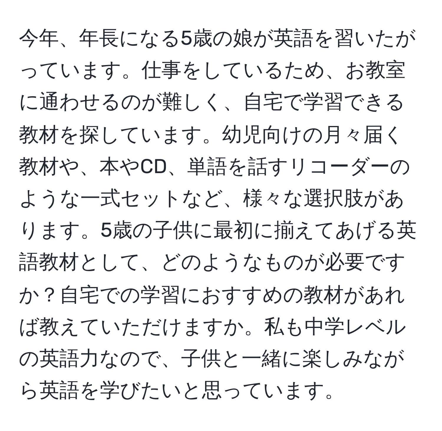 今年、年長になる5歳の娘が英語を習いたがっています。仕事をしているため、お教室に通わせるのが難しく、自宅で学習できる教材を探しています。幼児向けの月々届く教材や、本やCD、単語を話すリコーダーのような一式セットなど、様々な選択肢があります。5歳の子供に最初に揃えてあげる英語教材として、どのようなものが必要ですか？自宅での学習におすすめの教材があれば教えていただけますか。私も中学レベルの英語力なので、子供と一緒に楽しみながら英語を学びたいと思っています。