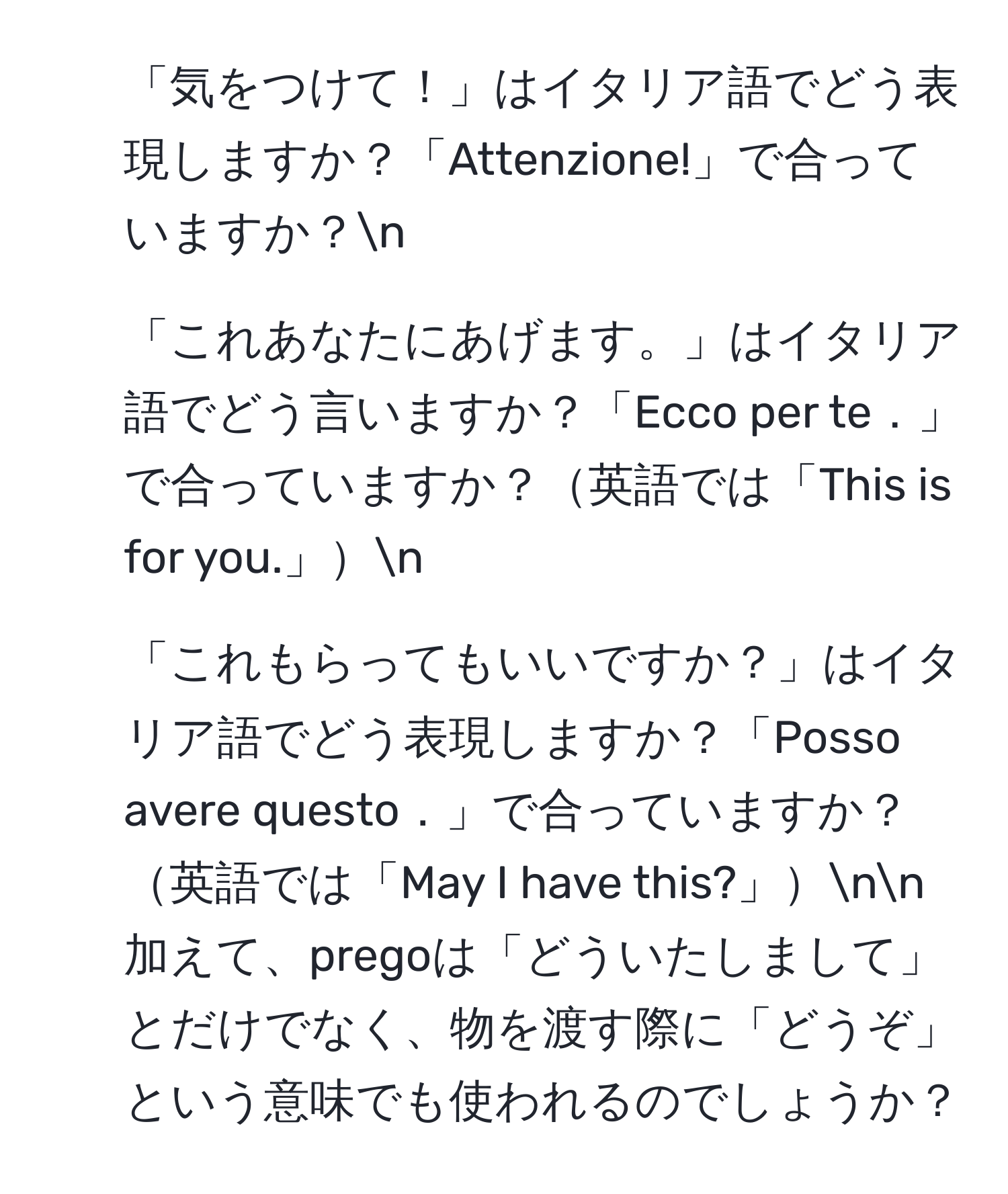 「気をつけて！」はイタリア語でどう表現しますか？「Attenzione!」で合っていますか？n
2. 「これあなたにあげます。」はイタリア語でどう言いますか？「Ecco per te．」で合っていますか？英語では「This is for you.」n
3. 「これもらってもいいですか？」はイタリア語でどう表現しますか？「Posso avere questo．」で合っていますか？英語では「May I have this?」nn加えて、pregoは「どういたしまして」とだけでなく、物を渡す際に「どうぞ」という意味でも使われるのでしょうか？