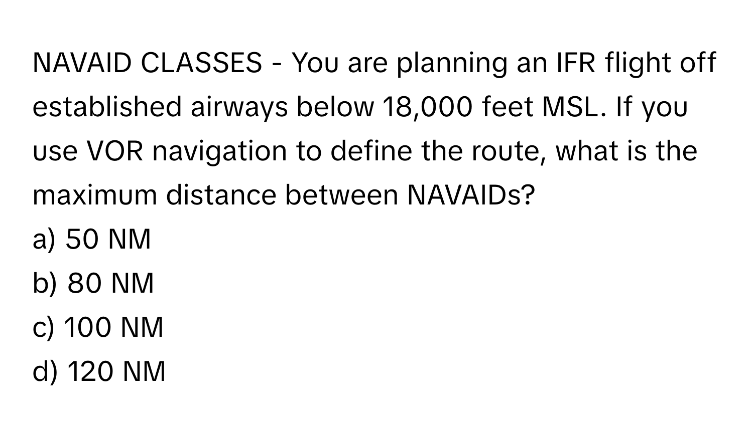 NAVAID CLASSES - You are planning an IFR flight off established airways below 18,000 feet MSL. If you use VOR navigation to define the route, what is the maximum distance between NAVAIDs?

a) 50 NM 
b) 80 NM 
c) 100 NM 
d) 120 NM