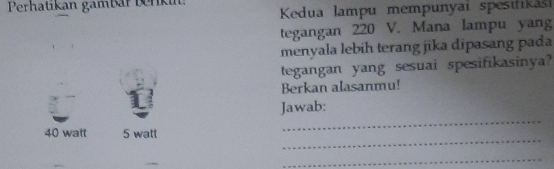 Perhatikan gambär berki:
Kedua lampu mempunyai spesııkási
tegangan 220 V. Mana lampu yang
menyala lebih terang jika dipasang pada
tegangan yang sesuai spesifikasinya?
Berkan alasanmu!
Jawab:
_
40 watt 5 watt
_
_