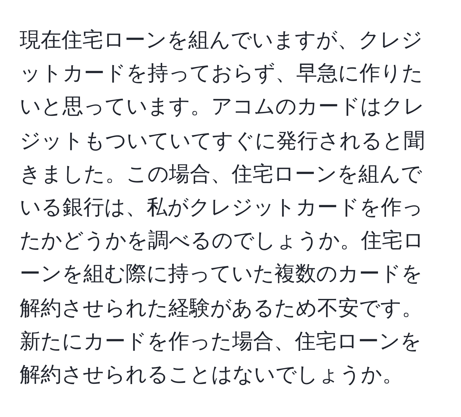 現在住宅ローンを組んでいますが、クレジットカードを持っておらず、早急に作りたいと思っています。アコムのカードはクレジットもついていてすぐに発行されると聞きました。この場合、住宅ローンを組んでいる銀行は、私がクレジットカードを作ったかどうかを調べるのでしょうか。住宅ローンを組む際に持っていた複数のカードを解約させられた経験があるため不安です。新たにカードを作った場合、住宅ローンを解約させられることはないでしょうか。