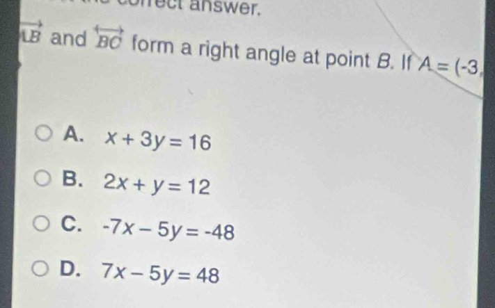 prect answer.
vector LB and overleftrightarrow BC form a right angle at point B. If A=(-3,
A. x+3y=16
B. 2x+y=12
C. -7x-5y=-48
D. 7x-5y=48