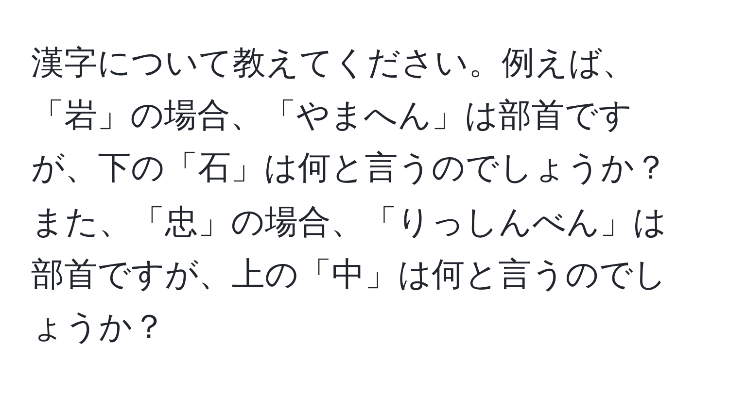 漢字について教えてください。例えば、「岩」の場合、「やまへん」は部首ですが、下の「石」は何と言うのでしょうか？また、「忠」の場合、「りっしんべん」は部首ですが、上の「中」は何と言うのでしょうか？