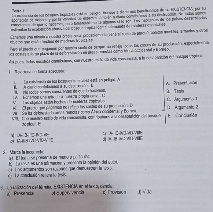 Texto 1
La existencia de los bosques tropicales está en peligro. Aunque a diario nos beneficiamos de su EXISTENCIA, por su
aportación de oxígeno y por la variedad de especies también a diario contribuimos a su destrucción. No todos somos
conscientes de que lo hacemos, pero lamentablemente algunos sí lo son. Los habitantes de los países desarrollados
estimulan la explotación abusiva del bosque tropical con su demanda de maderas especiales.
Echemos una mirada a nuestra propia casa: probablemente tiene el suelo de parqué, bonitos muebles, armarios y otros
objetos que están hechos de maderas tropicales.
Pero el precio que pagamos por nuestro suelo de parqué no refleja todos los costes de su producción, especialmente
los costes a largo plazo de la deforestación en áreas remotas como África occidental y Borneo.
Así pues, todos nosotros contribuimos, con nuestro estilo de vida consumista, a la desaparición del bosque tropical.
1. Relaciona en forma adecuada:
I. La existencia de los bosques tropicales está en peligro. A
II. A diario contribuimos a su destrucción. B A. Presentación
III. No todos somos conscientes de que lo hacemos. B. Tesis
IV. Echemos una mirada a nuestra propia casa... C
V. Los objetos están hechos de maderas tropicales. C. Argumento 1
VI. El precio que pagamos no refleja los costes de su producción. D D. Argumento 2
VII. Se ha deforestado áreas remotas como África occidental y Borneo.
VIII. Con nuestro estilo de vida consumista, contribuimos a la desaparición del bosque E. Conclusión
tropical. E
a) IA-IIB-IIIC-IVD-VE c) IIA-IIC-IVD-VD-VIIIE
b) IA-IIIB-IVC-VID-VIIIE d) IA-IIB-IVC-VID-VIIIE
2. Marca la incorrecto:
a) El tema se presenta de manera particular.
b) La tesis es una afirmación y presenta la opinión del autor.
c) Los argumentos son razones que demuestran la tesis.
d) La conclusión reitera la tesis.
3. La utilización del término EXISTENCIA en el texto, denota:
a) Presencia b) Supervivencia c) Provisión d) Vida