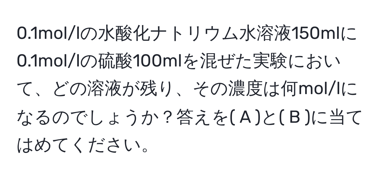 0.1mol/lの水酸化ナトリウム水溶液150mlに0.1mol/lの硫酸100mlを混ぜた実験において、どの溶液が残り、その濃度は何mol/lになるのでしょうか？答えを( A )と( B )に当てはめてください。