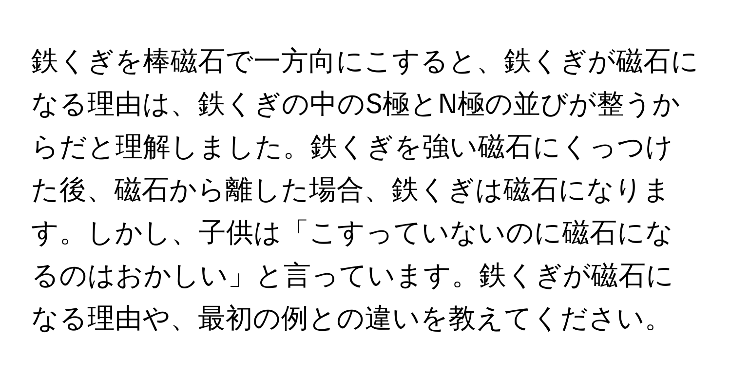 鉄くぎを棒磁石で一方向にこすると、鉄くぎが磁石になる理由は、鉄くぎの中のS極とN極の並びが整うからだと理解しました。鉄くぎを強い磁石にくっつけた後、磁石から離した場合、鉄くぎは磁石になります。しかし、子供は「こすっていないのに磁石になるのはおかしい」と言っています。鉄くぎが磁石になる理由や、最初の例との違いを教えてください。