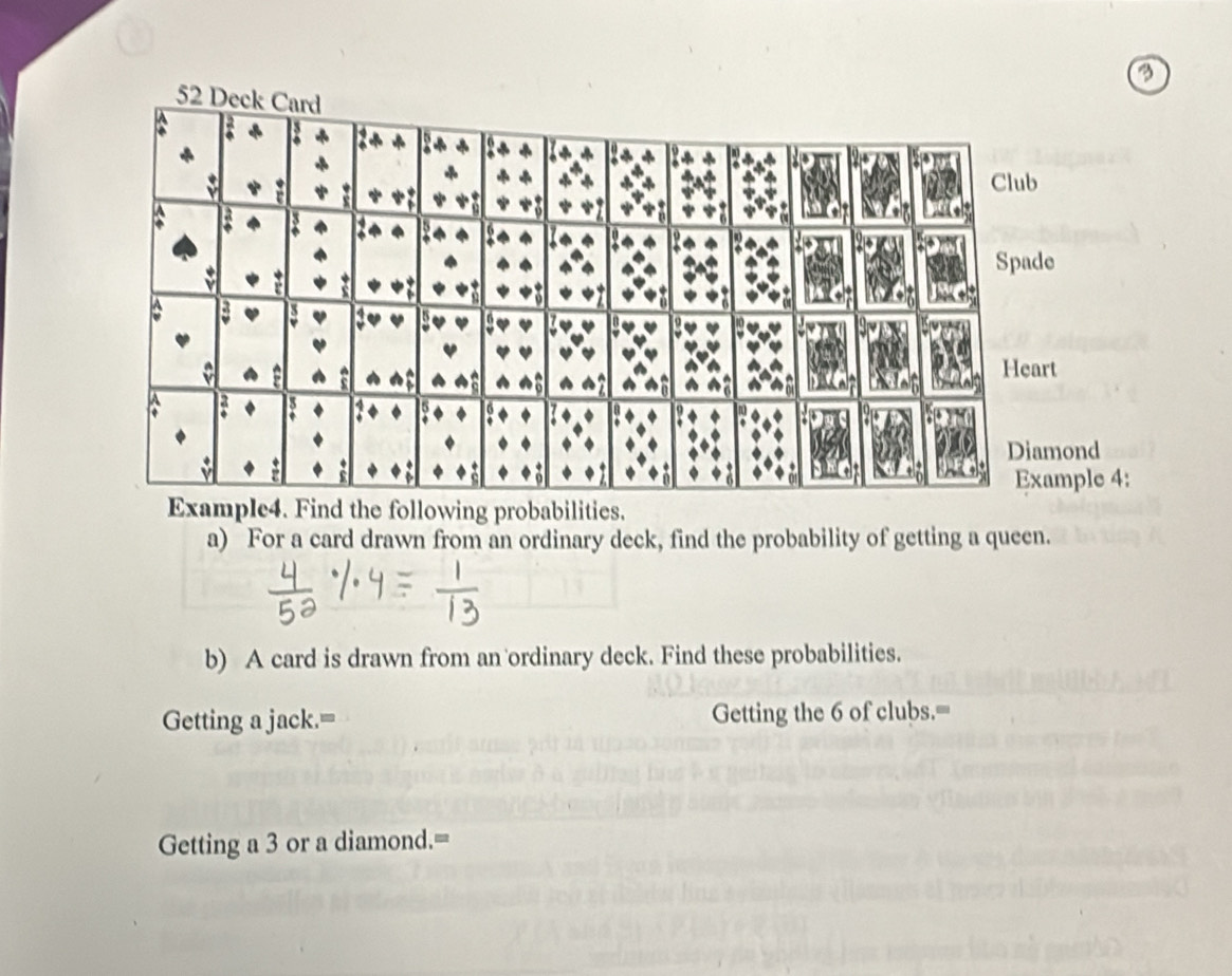 ing probabilities. 
a) For a card drawn from an ordinary deck, find the probability of getting a queen. 
b) A card is drawn from an ordinary deck. Find these probabilities. 
Getting a jack.= Getting the 6 of clubs.'= 
Getting a 3 or a diamond.=