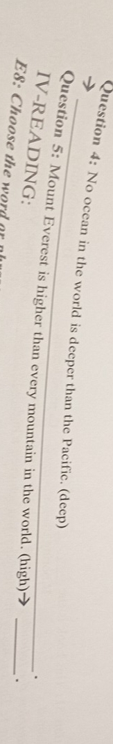 No ocean in the world is deeper than the Pacific. (deep) 
Question 5: Mount Everest is higher than every mountain in the world. (high)_ 
IV-READING: 
. 
. 
E8: Choose the word a