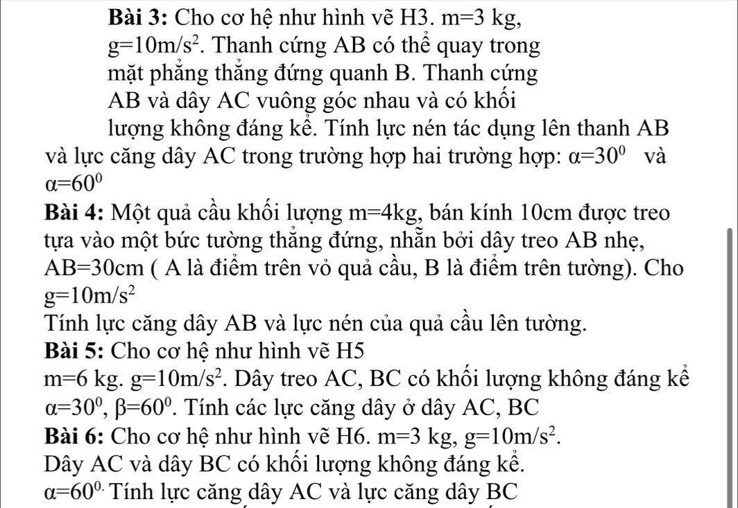 Cho cơ hệ như hình vẽ H3. m=3kg,
g=10m/s^2. Thanh cứng AB có thể quay trong 
mặt phẳng thắng đứng quanh B. Thanh cứng
AB và dây AC vuông góc nhau và có khối 
lượng không đáng kề. Tính lực nén tác dụng lên thanh AB
và lực căng dây AC trong trường hợp hai trường hợp: alpha =30° và
alpha =60°
Bài 4: Một quả cầu khối lượng m=4kg , bán kính 10cm được treo 
tựa vào một bức tường thắng đứng, nhẵn bởi dây treo AB nhẹ,
AB=30cm ( A là điểm trên vỏ quả cầu, B là điểm trên tường). Cho
g=10m/s^2
Tính lực căng dây AB và lực nén của quả cầu lên tường. 
Bài 5: Cho cơ hệ như hình vẽ H5
m=6kg. g=10m/s^2. Dây treo AC, BC có khối lượng không đáng kể
alpha =30°, beta =60° T. Tính các lực căng dây ở dây AC, BC
Bài 6: Cho cơ hệ như hình vẽ H6. m=3kg, g=10m/s^2. 
Dây AC và dây BC có khối lượng không đáng kể.
alpha =60^(circ .) Tính lực căng dây AC và lực căng dây BC