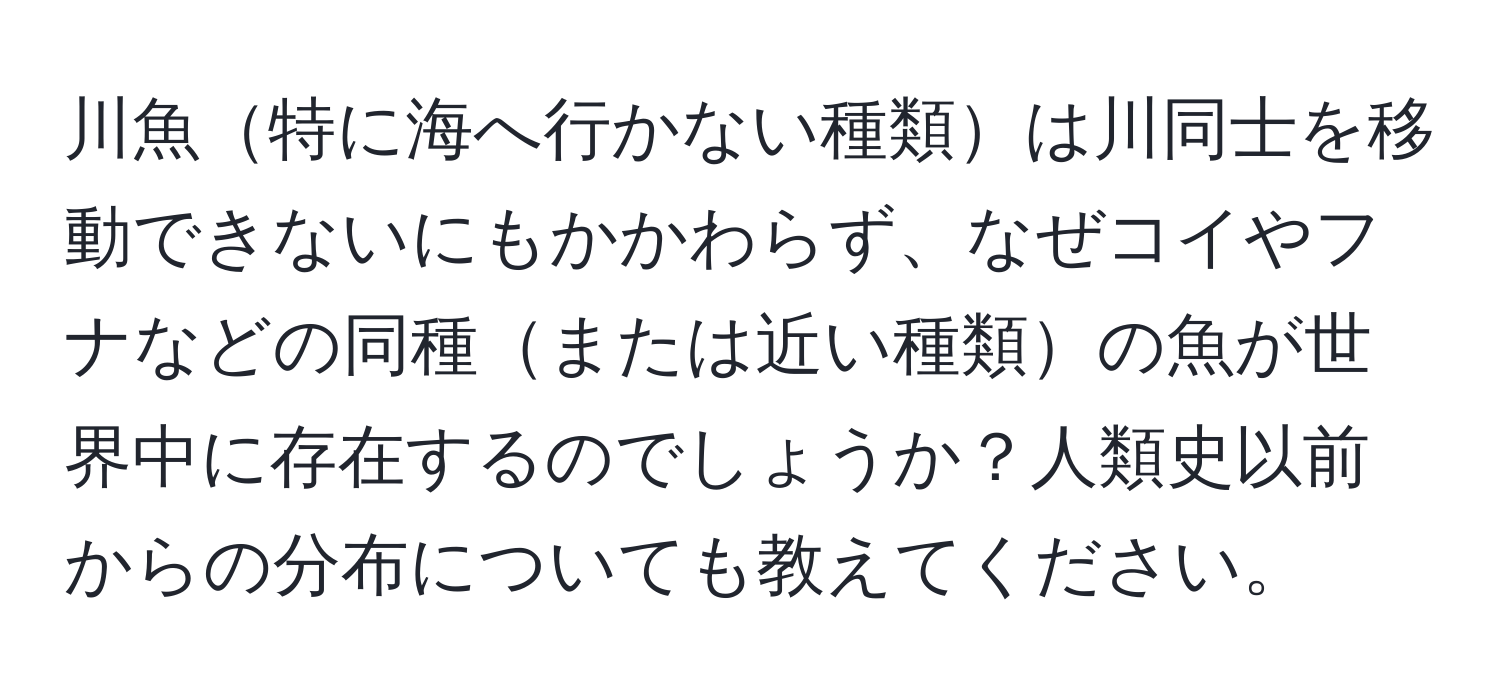 川魚特に海へ行かない種類は川同士を移動できないにもかかわらず、なぜコイやフナなどの同種または近い種類の魚が世界中に存在するのでしょうか？人類史以前からの分布についても教えてください。