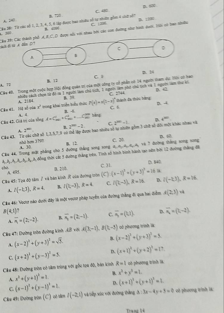 D.
A. 240. B. 720 . C. 480
Cầu 38: Từ các số 1, 2, 3, 4, 5, 6 liập được bao nhiều số tự nhiên gồm 4 chờ sớ7 A. 1M
L 360. B. 4006 C. 1 296.
Cầu D được nổi với nhau bởi các con đường như hình dướ. Hải có bao nhiều
cách
D. 24
A. 72 B. 12 C. 9
Câu 40. Trong một cuộc hợp Hội đồng quản trị của một công ty cổ phần có 14 người tham dự. Hội có bao
nhiều cách chọn từ đó ra 1 người làm chủ tịch, 1 người làm phó chủ tịch và 1 người làm thư kí.
D. 42
A. 2184. B. 39 C 2744
D. -4
Câu 41. Hệ số của x^3 trong khai triển biểu thức P(x)=x(1-x)^4 C. 6  thành đa thức bằng
A. 4. B. -6.
Câu 42. Giá trị của tổng A=C_300endarray +C_20101+C_(□ C_303)^(300) bằng:
D. 4^(30)
A. 2^(3021). B. 2^(321)-2. C 2^(3m)-1.
Câu 43. Từ các chữ số 1,3,5,7,9 có thể lập được bao nhiều số tự nhiên gồm 3 chữ số đội một khác nhau và
A. 30 B. 12. C. 20. D. 60.
nhỏ hơn 379?
Câu 44. Trong mặt phẳng cho 5 đường thắng song song a,a,,a,,a,,a, và 7 đường thắng song song
6,,6,,6,,6,,6,,6,,6,đồng thời cát 5 đường thắng trên. Tính số hình bình hành tạo nên bởi 12 đường tháng đã
cho. C. 31. D. 840.
A. 495. B. 210.
Câu 45: Tọa độ tâm / và bán kính R của đường tròn (C): (x-1)^2+(y+3)^2=16 l:
A. I(-1;3),R=4. B. I(1;-3),R=4 C. I(1,-3),R=16 D. l(-k3),R=16.
Câu 46: Vectơ nào dưới đây là một vectơ pháp tuyển của đường thắng đi qua hai điểm A(2,3)
B(4;1) ?
A. overline n_1=(2;-2). B. overline n_2=(2;-1). C. overline n_3=(1,1). D overline n_1=(1,-2).
Cầu 47: Đường tròn đường kinh AB với A(3,-1),B(1,-5) có phương trình là:
A. (x-2)^2+(y+3)^2=sqrt(5).
B. (x-2)^2+(y+3)^2=5.
C. (x+2)^2+(y-3)^2=5. D (x+1)^2+(y+2)^2=17.
Câu 48: Đường tròn có tâm trùng với gốc tọa độ, bán kính R=1 có phương trình là:
A. x^2+(y+1)^2=1.
B. x^2+y^2=1.
C. (x-1)^2+(y-1)^2=1. D. (x+1)^2+(y+1)^2=1.
Cầu 49: Đường tròn (C) có tâm I(-2;1) và tiếp xúc với đường thắng 6 : △ :3x-4y+5=0 có phương trình là:
Trang 14