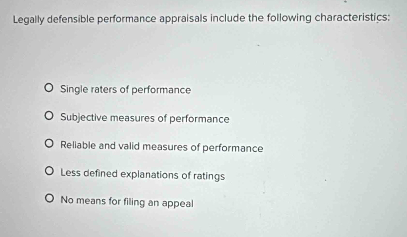 Legally defensible performance appraisals include the following characteristics:
Single raters of performance
Subjective measures of performance
Reliable and valid measures of performance
Less defined explanations of ratings
No means for filing an appeal