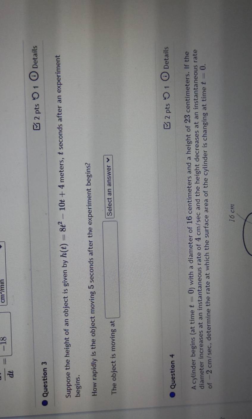 frac dt=-18
cm */min 
Question 3 2 pts 1 (i) Details 
Suppose the height of an object is given by h(t)=8t^2-10t+4 meters, t seconds after an experiment 
begins. 
How rapidly is the object moving 5 seconds after the experiment begins? 
The object is moving at f(a+b)^2-(c+d)^2=(a+b)^2- f(x)=(1,x-1+1 Select an answer 
2 pts つ 1 (i Details 
Question 4 
A cylinder begins (at time t=0) with a diameter of 16 centimeters and a height of 23 centimeters. If the 
diameter increases at an instantaneous rate of 4 cm/sec and the height decreases at an instantaneous rate 
of −2 cm/sec, determine the rate at which the surface area of the cylinder is changing at time t=0.
16 cm