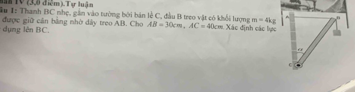 năn TV (3,0 điểm).Tự luận 
ầu 1: Thanh BC nhẹ, gắn vào tường bởi bản lề C, đầu B treo vật có khối lượng m=4kg
được giữ cân bằng nhờ dây treo AB. Cho AB=30cm, AC=40cm Xác định các lực 
ụng lên BC.