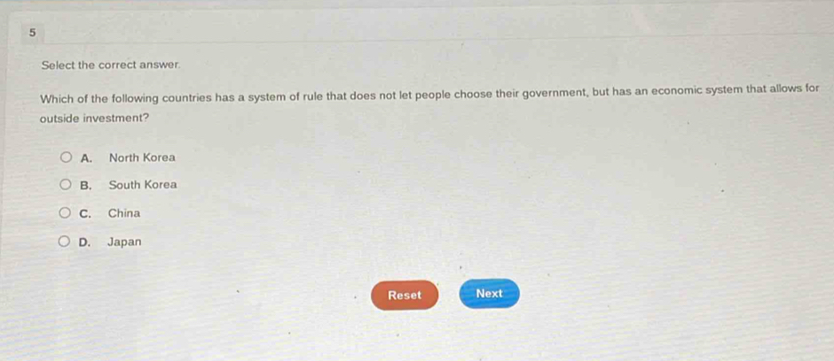 Select the correct answer.
Which of the following countries has a system of rule that does not let people choose their government, but has an economic system that allows for
outside investment?
A. North Korea
B. South Korea
C. China
D. Japan
Reset Next