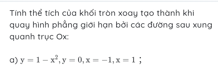 Tính thể tích của khối tròn xoay tạo thành khi 
quay hình phẳng giới hạn bởi các đường sau xung 
quanh trục Ox : 
a) y=1-x^2, y=0, x=-1, x=1 :