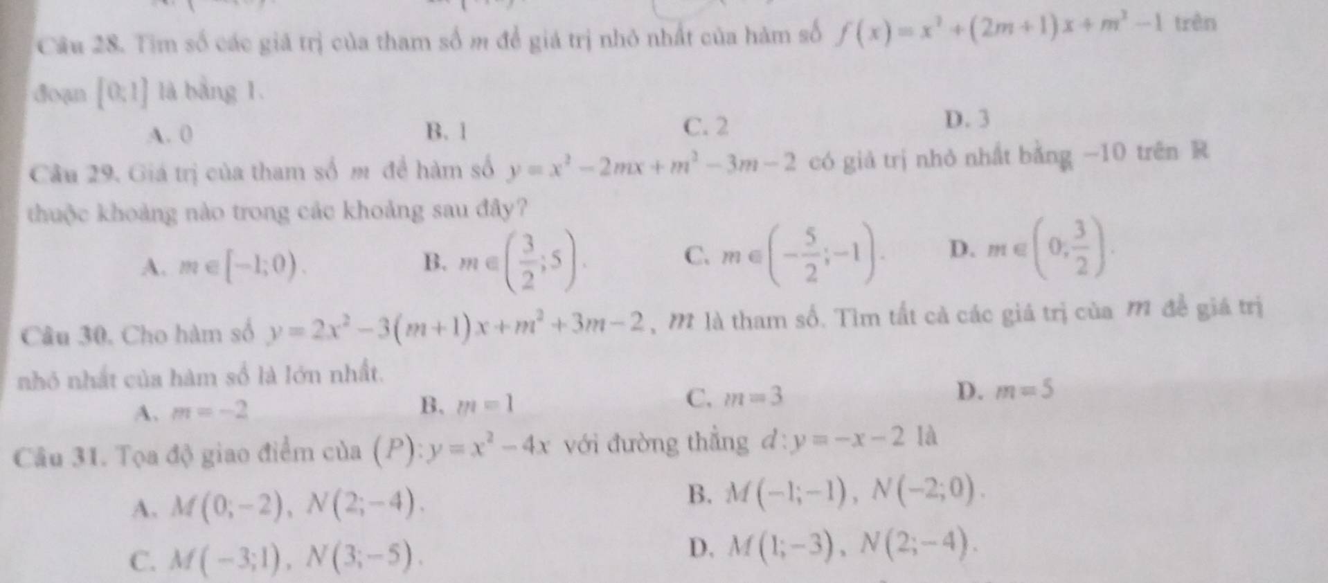 Tim số các giá trị của tham số m để giá trị nhỏ nhất của hàm số f(x)=x^2+(2m+1)x+m^2-1 trên
doạn [0;1] là bàng 1.
A. 0 B. 1 C. 2
D. 3
Câu 29. Giá trị của tham số m để hàm số y=x^2-2mx+m^2-3m-2 có giả trị nhỏ nhất bằng −10 trên R
thuộc khoảng nào trong các khoảng sau đây?
A. m∈ [-1;0). B. m∈ ( 3/2 ;5).
C. m∈ (- 5/2 ;-1). D. m∈ (0, 3/2 ). 
Câu 30. Cho hàm số y=2x^2-3(m+1)x+m^2+3m-2 , M là tham số. Tìm tất cả các giá trị của M đề giá trị
nhỏ nhất của hàm số là lớn nhất.
A. m=-2 B. m=1 C. m=3 D. m=5
Câu 31. Tọa độ giao điểm của (P):y=x^2-4x với đường thẳng d:y=-x-21a
A. M(0;-2), N(2;-4).
B. M(-1;-1), N(-2;0).
C. M(-3;1), N(3;-5).
D. M(1;-3), N(2;-4).