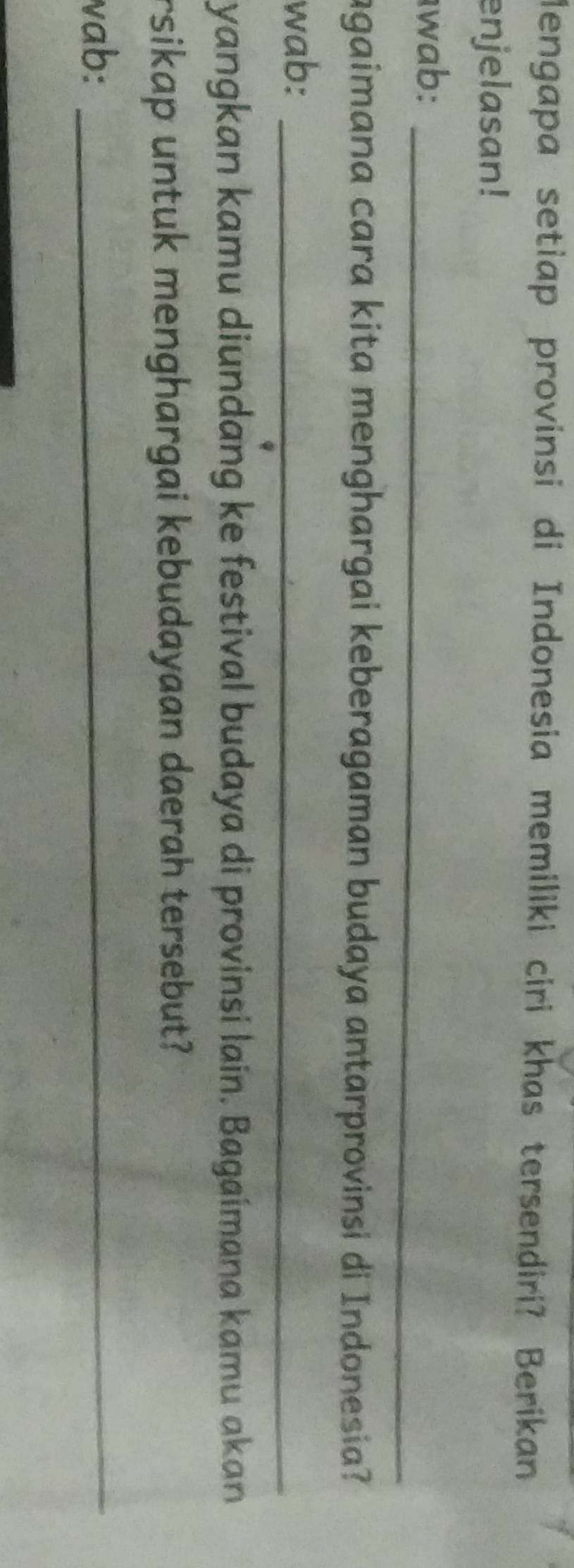 Mengapa setiap provinsi di Indonesia memiliki ciri khas tersendiri? Berikan 
enjelasan! 
wab:_ 
agaimana cara kita menghargai keberagaman budaya antarprovinsi di Indonesia? 
wab:_ 
yangkan kamu diundang ke festival budaya di provinsi lain. Bagaimana kamu akan 
rsikap untuk menghargai kebudayaan daerah tersebut? 
vab:_