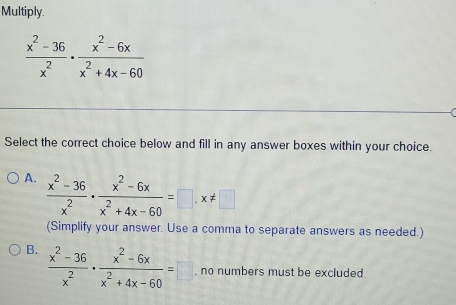 Multiply.
 (x^2-36)/x^2 ·  (x^2-6x)/x^2+4x-60 
Select the correct choice below and fill in any answer boxes within your choice.
A.  (x^2-36)/x^2 ·  (x^2-6x)/x^2+4x-60 =□ , x!= □
(Simplify your answer. Use a comma to separate answers as needed.)
B.  (x^2-36)/x^2 ·  (x^2-6x)/x^2+4x-60 =□ no numbers must be excluded.