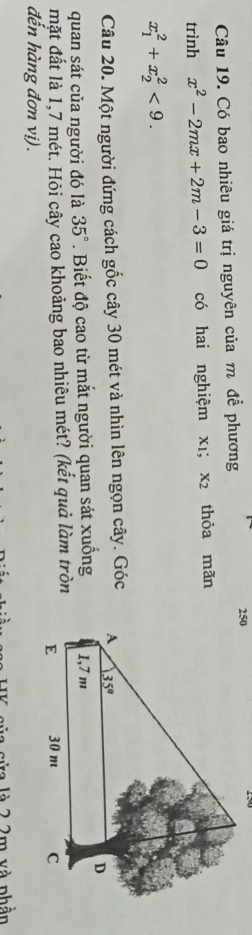 Có bao nhiêu giá trị nguyên của m để phương
trình x^2-2mx+2m-3=0 có hai nghiệm xī; x2 thỏa mãn
x_1^(2+x_2^2<9.
Câu 20. Một người đứng cách gốc cây 30 mét và nhìn lên ngọn cây. Góc 
quan sát của người đó là 35^circ). Biết độ cao từ mắt người quan sát xuống
mặt đất là 1,7 mét. Hỏi cây cao khoảng bao nhiêu mét? (kết quả làm tròn
đến hàng đơn vị).
va là 2 2m và phần