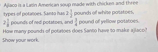 Ajiaco is a Latin American soup made with chicken and three 
types of potatoes. Santo has 2 1/2  pounds of white potatoes,
2 1/8  pounds of red potatoes, and  3/4  pound of yellow potatoes. 
How many pounds of potatoes does Santo have to make ajiaco? 
Show your work.