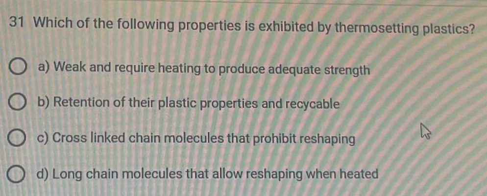 Which of the following properties is exhibited by thermosetting plastics?
a) Weak and require heating to produce adequate strength
b) Retention of their plastic properties and recycable
c) Cross linked chain molecules that prohibit reshaping
d) Long chain molecules that allow reshaping when heated