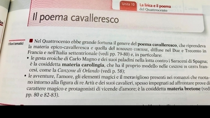 Unita 10 La lirica e il poema del Quattrocento
Co
Il poema cavalleresco
I filoni tematici
Nel Quattrocento ebbe grande fortuna il genere del poema cavalleresco, che riprendeva
la materia epico-cavalleresca e quella del romáñzo corτEsé, diffuse nel Due e Trecento in
Francia e nell’Italia settentrionale (vedi pp. 79 - 80) e, in particolare:
le gesta eroiche di Carlo Magno e dei suoi paladini nella lotta contro i Saraceni di Spagna;
è la cosiddetta materia carolingia, che ha il proprio modello nelle canzoni di gesta fran-
cesi, come la Canzone di Orlando (vedi p. 58);
le avventure, l’amore, gli elementi magici e il meraviglioso presenti nei romanzi che ruota-
no intorno alla figura di re Artù e dei suoi cavalieri, spesso impegnati ad affrontare prove di
carattere magico e protagonisti di vicende d'amore; è la cosiddetta materia bretone (ved
pp. 80 e 82-83).