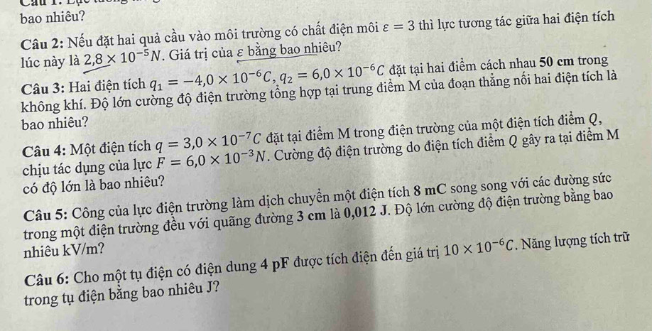 bao nhiêu? 
Câu 2: Nếu đặt hai quả cầu vào môi trường có chất điện môi varepsilon =3 thì lực tương tác giữa hai điện tích 
lúc này là 2,8* 10^(-5)N. Giá trị của ε bằng bao nhiêu? 
Câu 3: Hai điện tích q_1=-4, 0* 10^(-6)C, q_2=6, 0* 10^(-6)C đặt tại hai điểm cách nhau 50 cm trong 
không khí. Độ lớn cường độ điện trường tổng hợp tại trung điểm M của đoạn thẳng nổi hai điện tích là 
bao nhiêu? 
Câu 4: Một điện tích q=3, 0* 10^(-7)C đặt tại điểm M trong điện trường của một điện tích điểm Q, 
chịu tác dụng của lực F=6, 0* 10^(-3)N. Cường độ điện trường do điện tích điểm Q gây ra tại điểm M 
có độ lớn là bao nhiêu? 
Câu 5: Công của lực điện trường làm dịch chuyển một điện tích 8 mC song song với các đường sức 
trong một điện trường đều với quãng đường 3 cm là 0,012 J. Độ lớn cường độ điện trường bằng bao 
nhiêu kV/m? 
Câu 6: Cho một tụ điện có điện dung 4 pF được tích điện đến giá trị 10* 10^(-6)C. Năng lượng tích trữ 
trong tụ điện bằng bao nhiêu J?