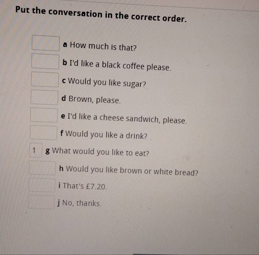 Put the conversation in the correct order. 
How much is that? 
b I'd like a black coffee please. 
c Would you like sugar? 
d Brown, please. 
e I'd like a cheese sandwich, please. 
f Would you like a drink? 
1 g What would you like to eat? 
h Would you like brown or white bread? 
i That's £7.20. 
j No, thanks.