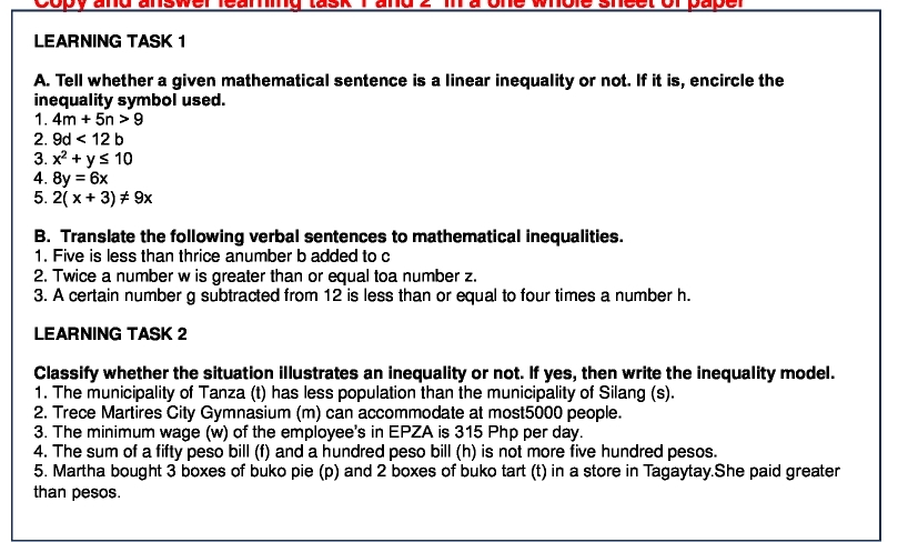 Copy and answer leamg lask ma one wole shcet orpape 
LEARNING TASK 1 
A. Tell whether a given mathematical sentence is a linear inequality or not. If it is, encircle the 
inequality symbol used. 
1. 4m+5n>9
2. 9d<12b</tex> 
3. x^2+y≤ 10
4. 8y=6x
5. 2(x+3)!= 9x
B. Translate the following verbal sentences to mathematical inequalities. 
1. Five is less than thrice anumber b added to c 
2. Twice a number w is greater than or equal toa number z. 
3. A certain number g subtracted from 12 is less than or equal to four times a number h. 
LEARNING TASK 2 
Classify whether the situation illustrates an inequality or not. If yes, then write the inequality model. 
1. The municipality of Tanza (t) has less population than the municipality of Silang (s). 
2. Trece Martires City Gymnasium (m) can accommodate at most5000 people. 
3. The minimum wage (w) of the employee's in EPZA is 315 Php per day. 
4. The sum of a fifty peso bill (f) and a hundred peso bill (h) is not more five hundred pesos. 
5. Martha bought 3 boxes of buko pie (p) and 2 boxes of buko tart (t) in a store in Tagaytay.She paid greater 
than pesos.