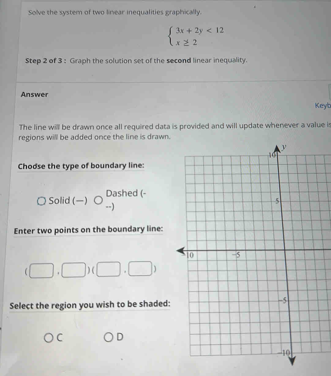 Solve the system of two linear inequalities graphically.
beginarrayl 3x+2y<12 x≥ 2endarray.
Step 2 of 3 : Graph the solution set of the second linear inequality.
Answer
Keyb
The line will be drawn once all required data is provided and will update whenever a value is
regions will be added once the line is drawn.
Choose the type of boundary line:
Soli d(-)bigcirc Dashed (-
-)
Enter two points on the boundary line:
(□ ,□ )(□ ,□ )
Select the region you wish to be shaded:
C
D