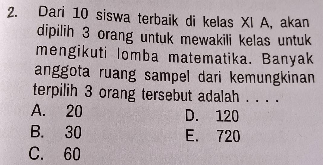 Dari 10 siswa terbaik di kelas XI A, akan
dipilih 3 orang untuk mewakili kelas untuk
mengikuti lomba matematika. Banyak
anggota ruang sampel dari kemungkinan
terpilih 3 orang tersebut adalah . . . .
A. 20 D. 120
B. 30
E. 720
C. 60