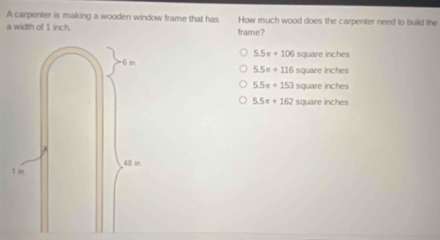 A carpenter is making a wooden window frame that has How much wood does the carpenter need to build the
a width of 1 inch. frame?
5.5π +106 square inches
5.5π +116 square inches
5.5π +153 square inches
5.5π +162sq uare inches