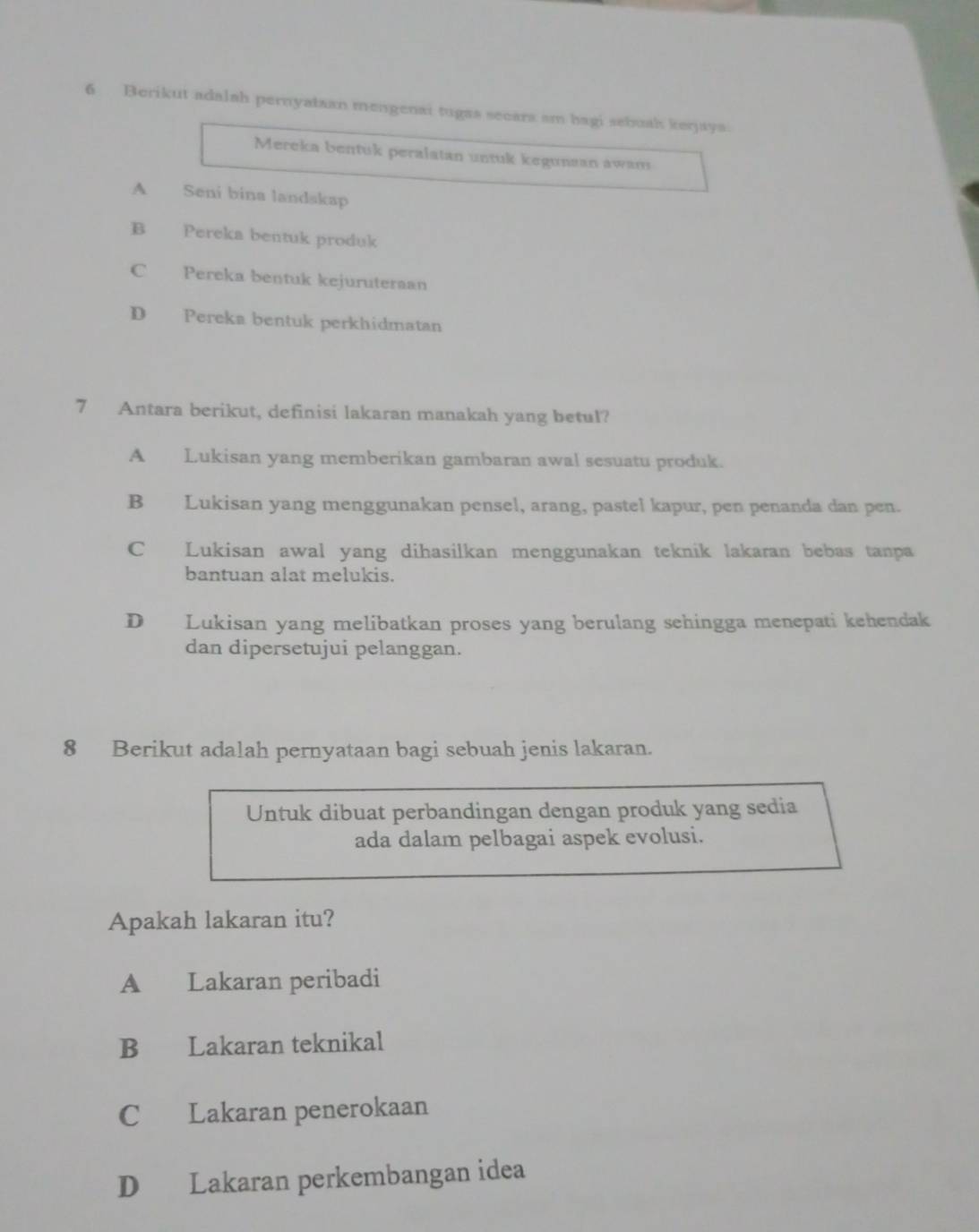 Berikut adalah pernyataan mengenai tugas secara am bagi sebush kerjaya.
Mereka bentuk peralatan untuk kegunsan awans
A Seni bina landskap
B Pereka bentuk produk
C Pereka bentuk kejuruteraan
D Pereka bentuk perkhidmatan
7 Antara berikut, definisi lakaran manakah yang betul?
A Lukisan yang memberikan gambaran awal sesuatu produk.
B Lukisan yang menggunakan pensel, arang, pastel kapur, pen penanda dan pen.
C Lukisan awal yang dihasilkan menggunakan teknik lakaran bebas tanpa
bantuan alat melukis.
D Lukisan yang melibatkan proses yang berulang sehingga menepati kehendak
dan dipersetujui pelanggan.
8 Berikut adalah pernyataan bagi sebuah jenis lakaran.
Untuk dibuat perbandingan dengan produk yang sedia
ada dalam pelbagai aspek evolusi.
Apakah lakaran itu?
A Lakaran peribadi
B Lakaran teknikal
C Lakaran penerokaan
D Lakaran perkembangan idea