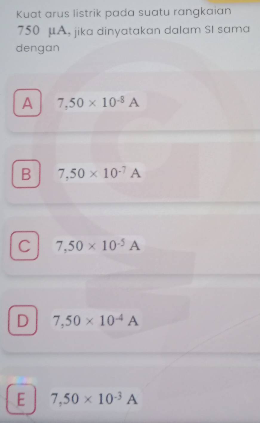 Kuat arus listrik pada suatu rangkaian
750 μA, jika dinyatakan dalam SI sama
dengan
A 7,50* 10^(-8)A
B 7,50* 10^(-7)A
C 7,50* 10^(-5)A
D 7,50* 10^(-4)A
E 7,50* 10^(-3)A